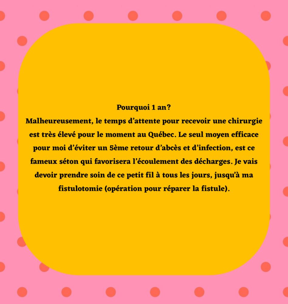 Pourquoi 1 an?
Malheureusement, le temps d’attente pour recevoir une chirurgie est très élevé pour le moment au Québec. Le seul moyen efficace pour moi d’éviter un 5ème retour d’abcès et d’infection, est ce fameux séton qui favorisera l’écoulement des décharges. Je vais devoir prendre soin de ce petit fil à tous les jours, jusqu’à ma fistulotomie (opération pour réparer la fistule). 