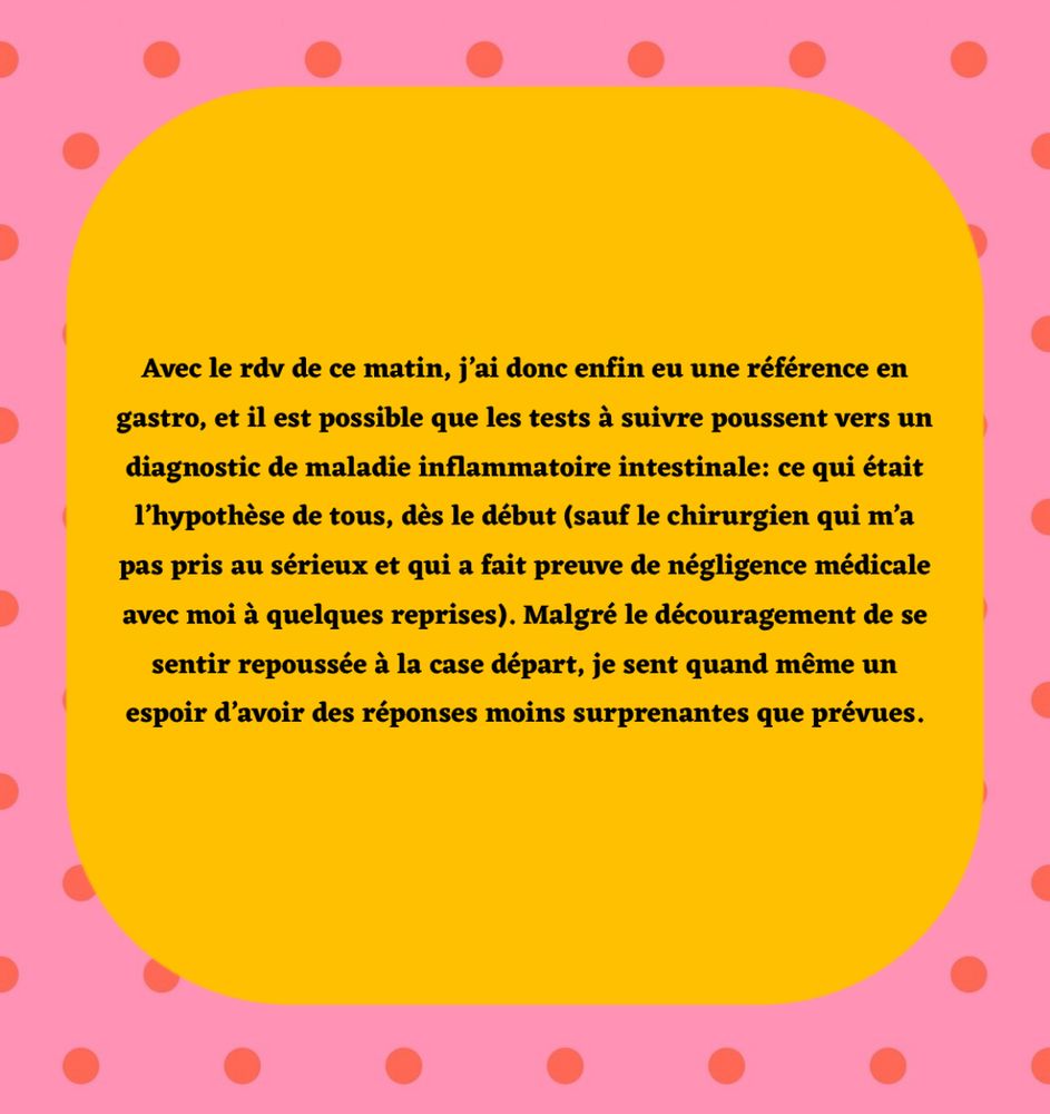 Avec le rdv de ce matin, j’ai donc enfin eu une référence en gastro, et il est possible que les tests à suivre poussent vers un diagnostic de maladie inflammatoire intestinale: ce qui était l’hypothèse de tous, dès le début (sauf le chirurgien qui m’a pas pris au sérieux et qui a fait preuve de négligence médicale avec moi à quelques reprises). Malgré le découragement de se sentir repoussée à la case départ, je sent quand même un espoir d’avoir des réponses moins surprenantes que prévues. 