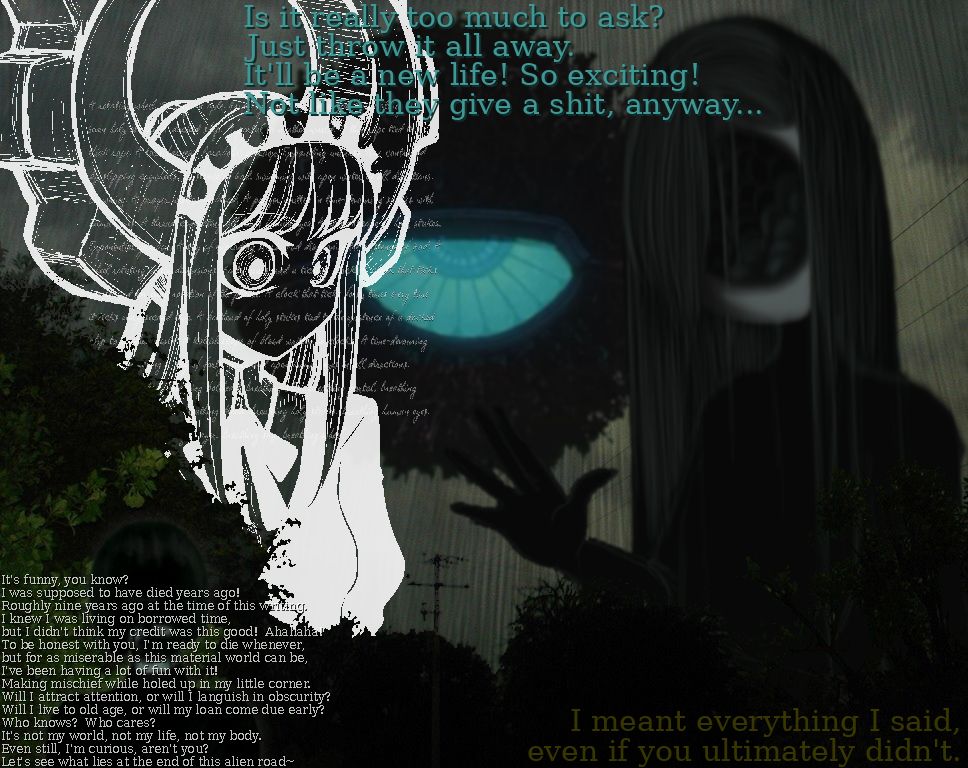 A collage of several figures superimposed atop of a landscape photograph.
One figure is transparent, but outlined and dressed in pure white.  They have neither a nose nor a mouth, and their eyes are wide open.  A large gear is emerging from their head, and a breathlessly manic stream of consciousness is running through their head.
Another figure is dressed in black, with long greenish-gray hair.  They're holding out a hand in greeting.  Where they should have a face, a gaping hole filled with lumpy dark flesh is present.
Behind these two figures is a large floating mechanical eye, half-lidded and staring directly at the viewer.  The following text is overlaid across it:
"Is it really too much to ask?  Just throw it all away.  It'll be a new life!  So exciting!  Not like they give a shit, anyway..."
In the bottom-left corner, a smaller figure (whose features are smeared out with a black substance) is covered with the following text:
"It's funny, you know?  I was supposed to have died years ago!  Roughly nine years ago at the time of this writing.  I knew I was living on borrowed time, but I didn't think my credit was this good!  Ahahaha!  To be honest with you, I'm ready to die whenever, but for as miserable as this material world can be, I've been having a lot of fun with it!  Making mischief while holed up in my little corner.  Will I attract attention, or will I languish in obscurity?  Will I live to old age, or will my loan come due early?  Who knows?  Who cares?  It's not my world, not my life, not my body.  Even still, I'm curious, aren't you?  Let's see what lies at the end of this alien road~"
In the bottom-right corner, the following text is visible: "I meant everything I said, even if you ultimately didn't."