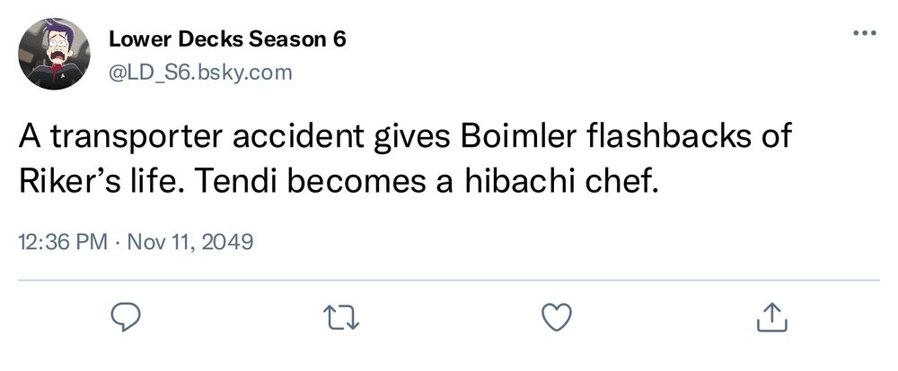 Screenshot of a fake bluesky post:

“Lower Decks Season 6
@LD_S6.bsky.com
A transporter accident gives Boimler flashbacks of Riker's life. Tendi becomes a hibachi chef.
12:36 PM • Nov 11, 2049”