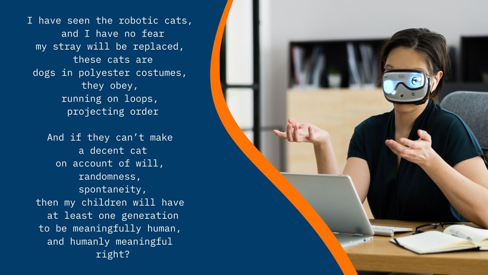 I have seen the robotic cats, and I have no fear
my stray will be replaced, these cats are
dogs in polyester costumes, they obey, 
running on loops, projecting order

And if they can’t make a decent cat
on account of will, randomness, spontaneity,
then my children will have at least one generation
to be meaningfully human, and humanly meaningful 
Right?