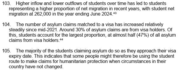 Paper text: "103. Higher inflow and lower outflows of students over time has led to students representing a higher proportion of net migration in recent years, with student net migration at 262,000 in the year ending June 2024.

104. The number of asylum claims matched to a visa has increased relatively steadily since mid-2021. Around 30% of asylum claims are from visa holders. Of this, students account for the largest proportion, at almost half (47%) of all asylum claims from visa holders.

105. The majority of the students claiming asylum do so as they approach their visa expiry date. This indicates that some people might therefore be using the student route to make claims for humanitarian protection when circumstances in their country have not changed. "