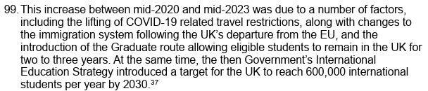 Paper text: "99. This increase between mid-2020 and mid-2023 was due to a number of factors, including the lifting of COVID-19 related travel restrictions, along with changes to the immigration system following the UK’s departure from the EU, and the introduction of the Graduate route allowing eligible students to remain in the UK for two to three years. At the same time, the then Government’s International Education Strategy introduced a target for the UK to reach 600,000 international students per year by 2030."