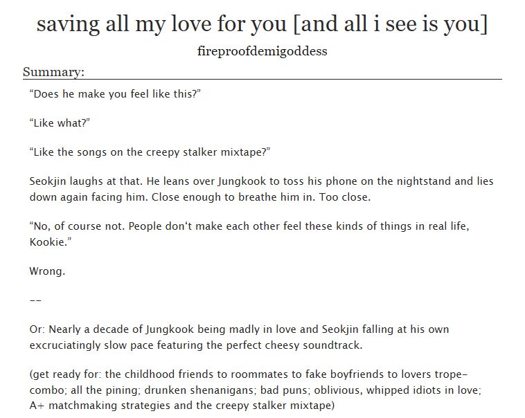 “Does he make you feel like this?”

“Like what?”

“Like the songs on the creepy stalker mixtape?”

Seokjin laughs at that. He leans over Jungkook to toss his phone on the nightstand and lies down again facing him. Close enough to breathe him in. Too close.

“No, of course not. People don‘t make each other feel these kinds of things in real life, Kookie.”

Wrong.

--

Or: Nearly a decade of Jungkook being madly in love and Seokjin falling at his own excruciatingly slow pace featuring the perfect cheesy soundtrack.

(get ready for: the childhood friends to roommates to fake boyfriends to lovers trope-combo; all the pining; drunken shenanigans; bad puns; oblivious, whipped idiots in love; A+ matchmaking strategies and the creepy stalker mixtape)