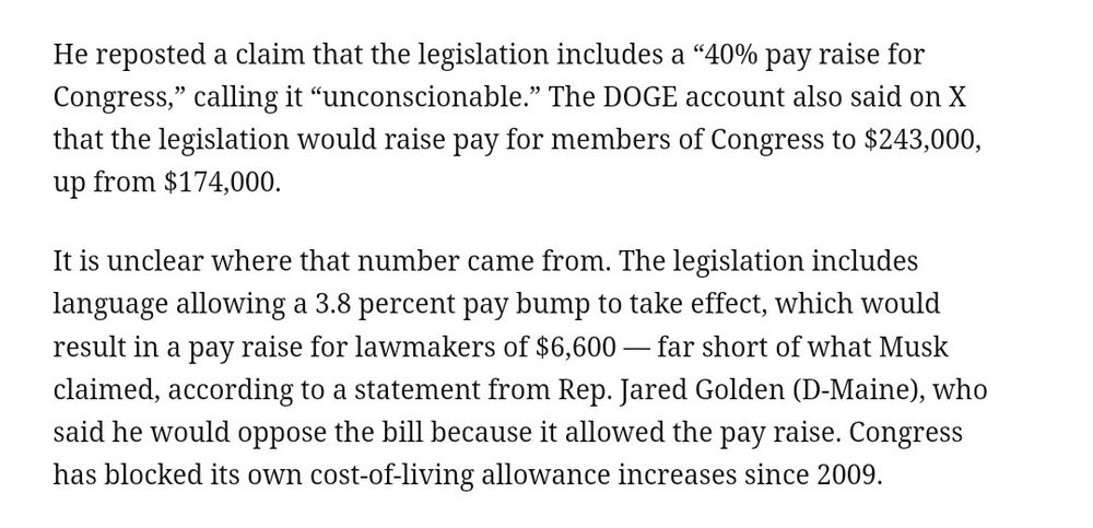 He reposted a claim that the legislation includes a "40% pay raise for Congress," calling it "unconscionable." The DOGE account also said on X that the legislation would raise pay for members of Congress to $243,000, up from $174,000.
It is unclear where that number came from. The legislation includes language allowing a 3.8 percent pay bump to take effect, which would result in a pay raise for lawmakers of $6,600 - far short of what Musk claimed, according to a statement from Rep. Jared Golden (D-Maine), who said he would oppose the bill because it allowed the pay raise. Congress has blocked its own cost-of-living allowance increases since 2009.