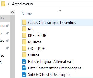 Print de uma pasta no Windows 10 chamada Arcadiaverso e seus conteúdos, que variam entre arquivos soltos e pastas:

[Pasta] Capas Contracapas Desenhos
[Pasta] KCB
[Pasta] KPF - EPUB
[Pasta] Músicas
[Pasta] ODT - PDF
[Pasta] Outros
[Arquivo] Falas e Línguas Alternativas
[Arquivo] Lista Características Personagens
[Arquivo] SobOsOlhosDaDestruição

O fundo é branco e do lado esquerdo está o final de algumas palavras que, em razão de cortadas, não são legíveis.