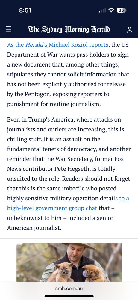 An unprecedented crackdown on the rights of journalists covering the Pentagon represents a dark day for democracy and should serve as a wake-up call for complacent Australians who take press freedom on our shores as a given.

Almost all reporters based at the Pentagon packed their belongings and walked out of the building on Thursday after the Department of War cancelled their passes for refusing to sign up to new conditions that media outlets have described as censorious and “disturbing”.

As the Herald’s Michael Koziol reports, the US Department of War wants pass holders to sign a new document that, among other things, stipulates they cannot solicit information that has not been explicitly authorised for release by the Pentagon, exposing reporters to punishment for routine journalism.

Even in Trump’s America, where attacks on journalists and outlets are increasing, this is chilling stuff. It is an assault on the fundamental tenets of democracy, and another reminder that the War Secretary, former Fox News contributor Pete Hegseth, is totally unsuited to the role. Readers should not forget that this is the same imbecile who posted highly sensitive military operation details to a high-level government group chat that – unbeknownst to him – included a senior American journalist. 

However, the fish rots from the head, and President Donald Trump bears ultimate responsibility for this fiasco. Trump has set the tone for hostility towards a free press, and Hegseth is a mere useful idiot to the president’s broader campaign against accountability and transparency.

The Herald applauds those outlets which took a stand for journalism by refusing to sign up to the appalling new conditions. Almost every news organisation across the political spectrum refused to accept the Pentagon’s clampdown, including News Corp’s Fox News, the conservative channel Newsmax, major newspapers and TV networks, and newswires such as AP, Reuters and AFP.
