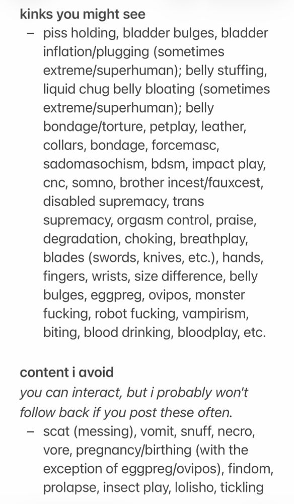 kinks you might see
- piss holding, bladder bulges, bladder inflation/plugging (sometimes extreme/superhuman); belly stuffing, liquid chug belly bloating (sometimes extreme/superhuman); belly bondage/torture, petplay, leather, collars, bondage, forcemasc, sadomasochism, bdsm, impact play, cnc, somno, brother incest/fauxcest, disabled supremacy, trans supremacy, orgasm control, praise, degradation, choking, breathplay, blades (swords, knives, etc.), hands, fingers, wrists, size difference, belly bulges, eggpreg, ovipos, monster fucking, robot fucking, vampirism, biting, blood drinking, bloodplay, etc.

content i avoid
you can interact, but i probably won't follow back if you post these often.
- scat (messing), vomit, snuff, necro, vore, pregnancy/birthing (with the exception of eggpreg/ovipos), findom, prolapse, insect play, lolisho, tickling
