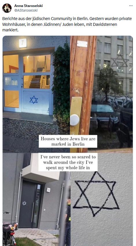 Ein Screenshot von Anna Staroselskis Profil auf der Plattform X (ehemals Twiter) zeigt eine Zusammenstellung von Bildern verschiedener Haustüren in Berlin, die mit Davidsternen bemalt und so markiert wurden.
Dazu teil sie den Text:
Berichte aus der jüdischen Community in Berlin. Gestern wurden private Wohnhäuser, in den Jüdinnen / Juden leben, mit Davidsternen markiert.