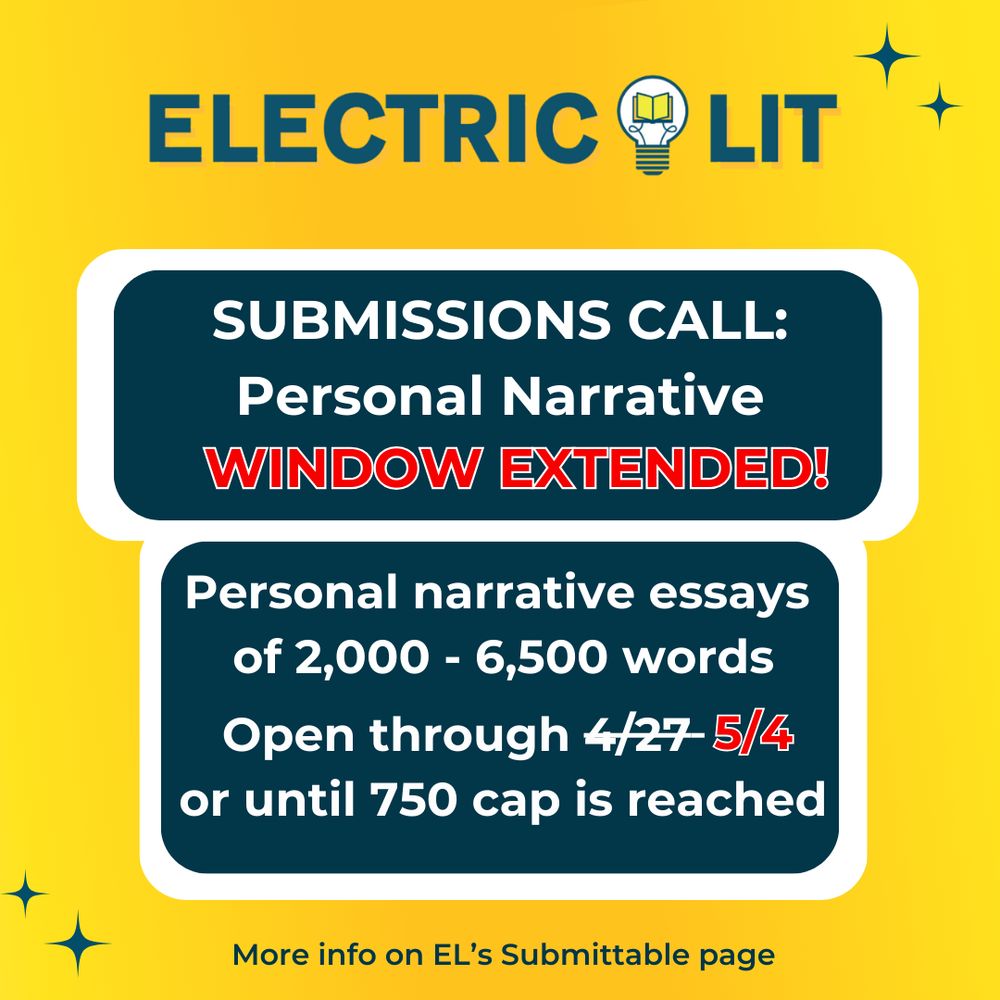 Electric Lit Submissions call: Personal Narrative WINDOW EXTENDED! Personal narrative essays of 2000 -  6500 words. Open through 5/4 (original date of 4/27 is slashed through) or until 750 cap is reached. More info on EL's Submittable page