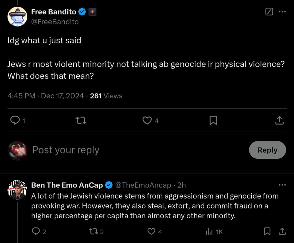 Tweet reply from Free Bandito (@FreeBandito):
“Idg what u just said

Jews r most violent minority not talking ab genocide ir physical violence? What does that mean?”
4:45 PM CST · Dec 17, 2024
Reply from Ben The Emo AnCap (@TheEmoAncap):
“A lot of the Jewish violence stems from aggressionism and genocide from provoking war. However, they also steal, extort, and commit fraud on a higher percentage per capita than almost any other minority.”
4:52 PM CST · Dec 17, 2024