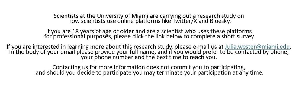 Scientists at the University of Miami are carrying out a research study on how scientists use online platforms like Twitter/X and Bluesky.

If you are 18 years of age or older and are a scientist who uses these platforms for professional purposes, please click the link below to complete a short survey.

If you are interested in learning more about this research study, please e-mail us at Julia.wester @ miami.edu. In the body of your email please provide your full name, and if you would prefer to be contacted by phone, your phone number and the best time to reach you. 

Contacting us for more information does not commit you to participating, and should you decide to participate you may terminate your participation at any time.
