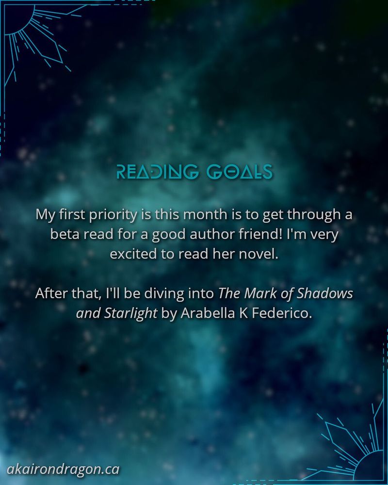 A graphic showing a blurred blue, teal, and black background. In the top left and bottom right corners are crystal sun motifs. The bottom left corner says "akairondragon.ca". The text in the middle reads "READING GOALS

My first priority is this month is to get through a beta read for a good author friend! I'm very excited to read her novel.

After that, I'll be diving into The Mark of Shadows and Starlight by Arabella K Federico."
