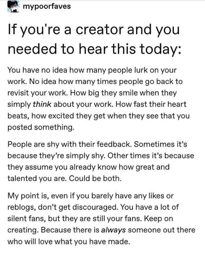 Image: Tumblr post by mypoorfaves 

Text:

If you're a creator and you needed to hear this today:

You have no idea how many people lurk on your work. No idea how many times people go back to revisit your work. How big they smile when they simply think about your work. How fast their heart beats, how excited they get when they see that you posted something.

People are shy with their feedback. Sometimes it's because they're simply shy. Other times it's because they assume you already know how great and talented you are. Could be both.

My point is, even if you barely have any likes or reblogs, don't get discouraged. You have a lot of silent fans, but they are still your fans. Keep on creating. Because there is always someone out there who will love what you have made.