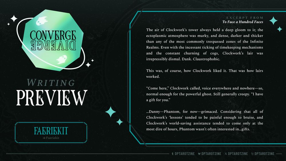 The graphic is labeled as Writing Preview and credits Faeriekit for the piece. It shows an excerpt from the fic titled 'To Face a Hundred Faces'

The air of Clockwork’s tower always held a deep gloom to it; the ectoplasmic atmosphere was murky, and dense, darker and thicker than any of the most commonly trespassed zones of the Infinite Realms. Even with the incessant ticking of timekeeping mechanisms and the constant churning of cogs, Clockwork’s lair was irrepressibly dismal. Dank. Claustrophobic.

This was, of course, how Clockwork liked it. That was how lairs worked.

“Come here,” Clockwork called, voice everywhere and nowhere—so, normal enough for the powerful ghost. Still generally creepy. “I have a gift for you.”

…Danny—Phantom, for now—grimaced. Considering that all of Clockwork’s ‘lessons’ tended to be painful enough to bruise, and Clockwork’s world-saving assistance tended to come only at the most dire of hours, Phantom wasn’t often interested in…gifts.