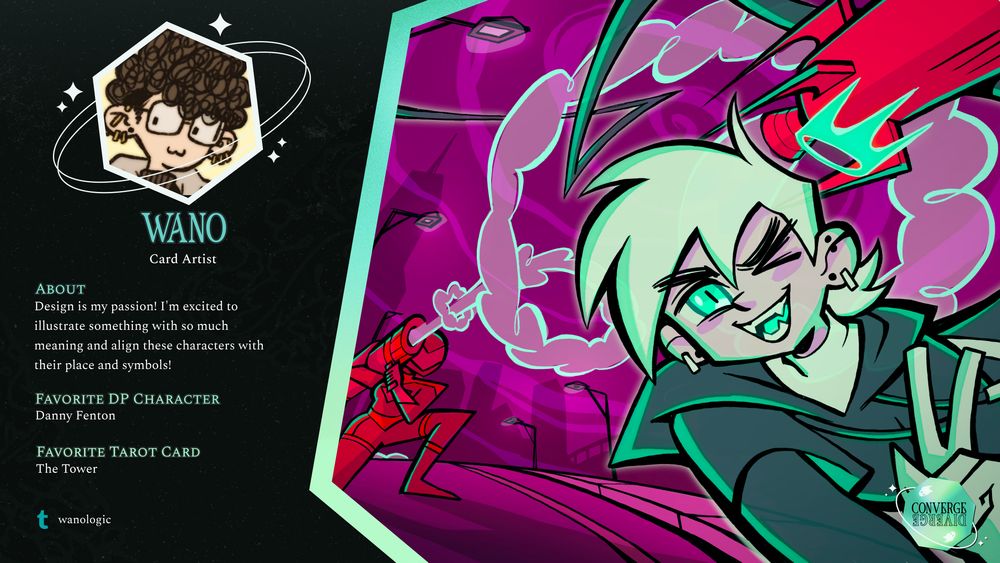 A graphic with a black background and green accents. A white hexagon icon containing the contributor's avatar image is surrounded by planetary rings and stars. Underneath the icon is the credit name Wano who is credited as a Card Artist.

The remaining left side of the graphic lists further information about the artist.

About
Design is my passion! I'm excited to illustrate something with so much meaning and align these characters with their place and symbols!

Favorite DP Character
Danny Fenton

Favorite Tarot Card
The Tower

In the lower left is the social handle for tumblr credited as wanologic

The right hand side of the graphic is an illustration of Danny Phantom and Valerie dressed as the Red Huntress from Danny Phantom. In the background, Valerie has fired a missile which Danny easily avoids as he poses with a smile and the peace sign gesture