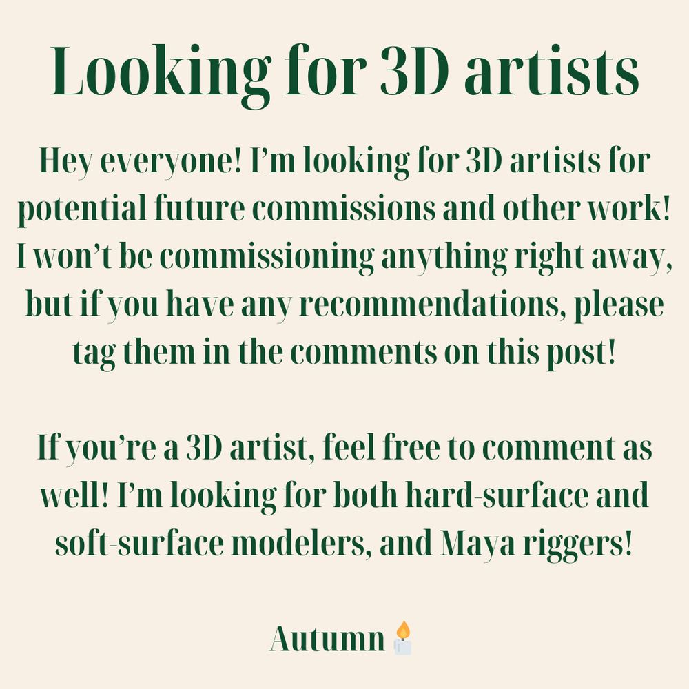 Looking for 3D artists

Hey everyone! I'm looking for 3D artists for potential future commissions and other work! I wont be commissioning anything right away, but if you have any recommendations, please tag them in the comments on this post!

If you're a 3D artist, feel free to comment as well! I'm looking for both hard-surface and soft-surface modelers, and Maya riggers!

Autumn🕯️