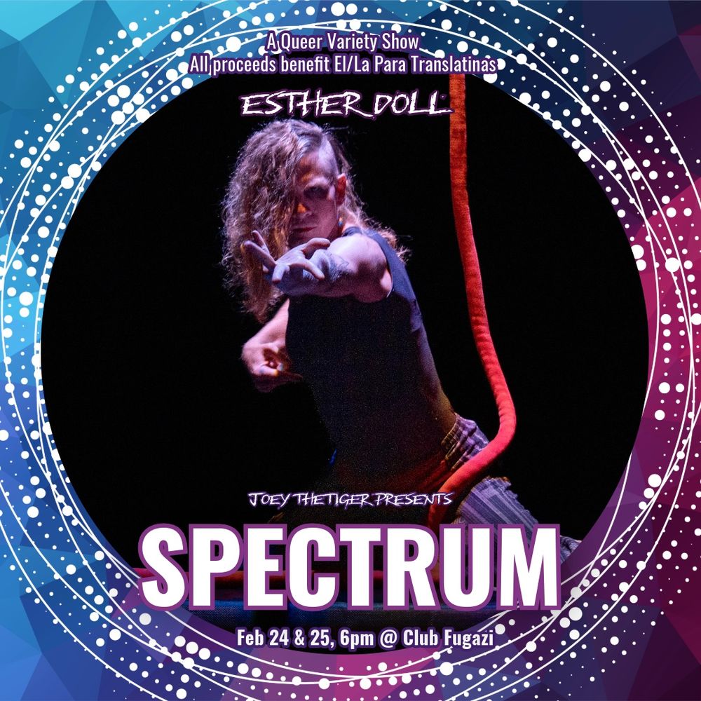 Picture of myself, one arm reached out in front of me as I kneel on the ground. A red rope hangs beside me, and I’m looking directly at the camera. The border of the picture is a decorated circle of pink and blue and reads

“A Queer variety show, all proceeds benefit El/La Para Tranlatinas

Esther Doll

Joey The Tiger Presents
SPECTRUM
Feb 24 & 25, 6pm @ Club Fugazi”