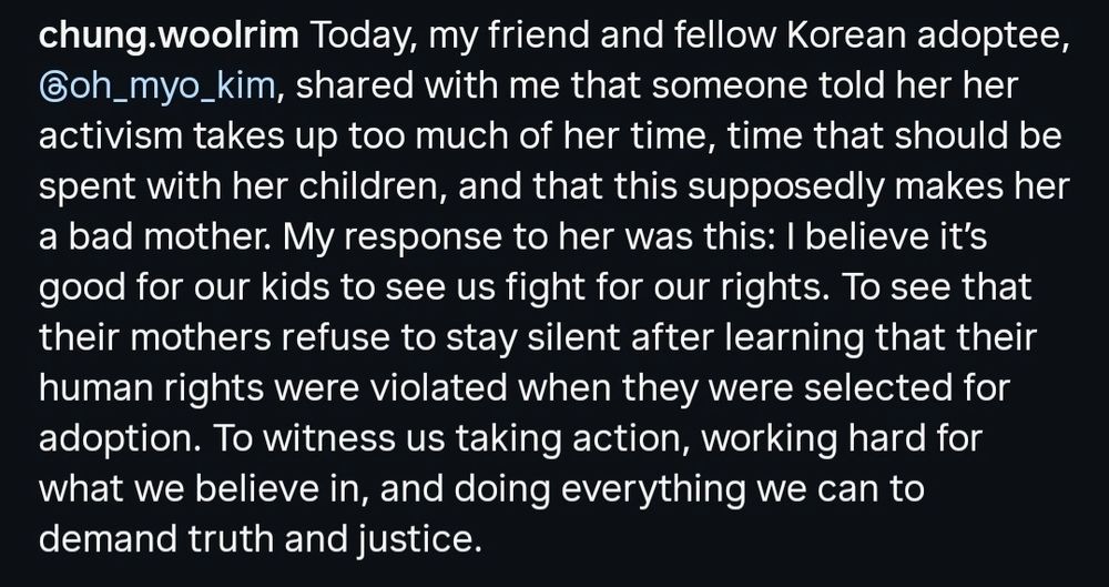 From cartoonist @chung.woolrim: Today, my friend and fellow Korean adoptee, @oh_myo_kim, shared with me that someone told her her activism takes up too much of her time, time that should be spent with her children, and that this supposedly makes her a bad mother. My response to her was this: I believe it's good for our kids to see us fight for our rights. To see that their mothers refuse to stay silent after learning that their human rights were violated when they were selected for adoption. To witness us taking action, working hard for what we believe in, and doing everything we can to demand truth and justice.