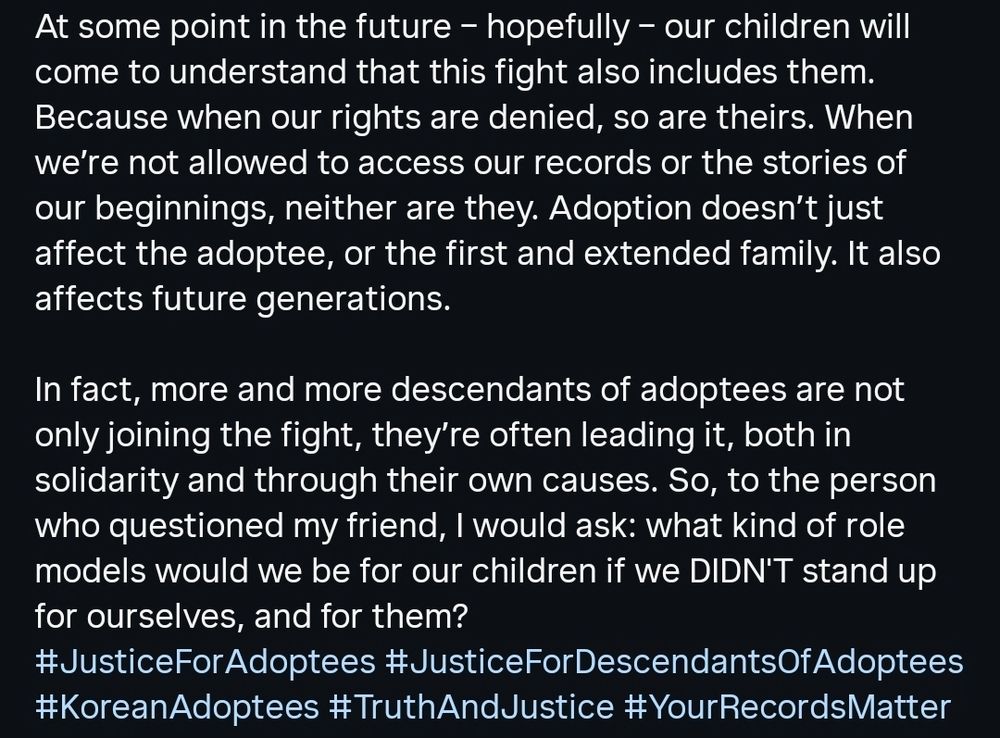 At some point in the future - hopefully - our children will come to understand that this fight also includes them. Because when our rights are denied, so are theirs. When we're not allowed to access our records or the stories of our beginnings, neither are they. Adoption doesn't just affect the adoptee, or the first and extended family. It also affects future generations.

In fact, more and more descendants of adoptees are not only joining the fight, they're often leading it, both in solidarity and through their own causes. So, to the person who questioned my friend, I would ask: what kind of role models would we be for our children if we DIDN'T stand up for ourselves, and for them?
# JusticeForAdoptees #JusticeForDescendantsOfAdoptees
#KoreanAdoptees #TruthAndJustice #Your Records Matter
