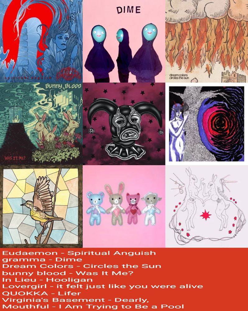 Virginia's Basement - Dearly, 
Mary Jam - This Is A Joke
Bunny Blood - Was It Me?
Gramma - Dime
Eudaemon - spiritual anguish
Lovergirl - it felt just like you were alive
Quokka - lifer
In lieu - hoologan
Dream colors - circles the sun
Mouthful - I am trying to be a pool