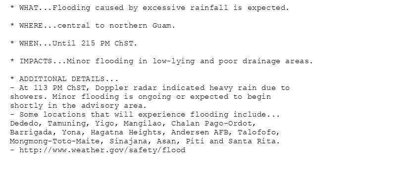 * WHAT...Flooding caused by excessive rainfall is expected.

* WHERE...central to northern Guam.

* WHEN...Until 215 PM ChST.

* IMPACTS...Minor flooding in low-lying and poor drainage areas.

* ADDITIONAL DETAILS...
- At 113 PM ChST, Doppler radar indicated heavy rain due to
showers. Minor flooding is ongoing or expected to begin
shortly in the advisory area.
- Some locations that will experience flooding include...
Dededo, Tamuning, Yigo, Mangilao, Chalan Pago-Ordot,
Barrigada, Yona, Hagatna Heights, Andersen AFB, Talofofo,
Mongmong-Toto-Maite, Sinajana, Asan, Piti and Santa Rita.
- http://www.weather.gov/safety/flood