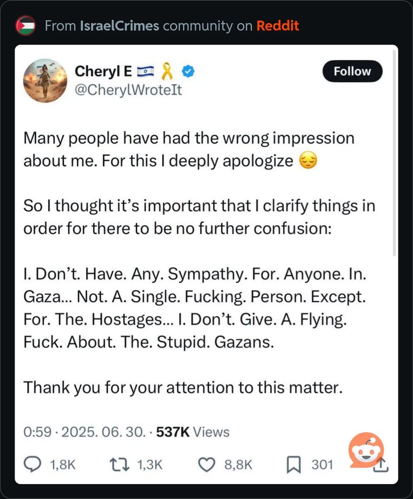 A tweet from a psychopath with an Israeli flag in its bio:

Many people have had the wrong impression about me. For this I deeply apologize
So I thought it's important that I clarify things in order for there to be no further confusion:
I. Don't. Have. Any. Sympathy. For. Anyone. In.
Gaza... Not. A. Single. Fucking. Person. Except.
For. The. Hostages... I. Don't. Give. A. Flying.
Fuck. About. The. Stupid. Gazans.
Thank you for your attention to this matter.