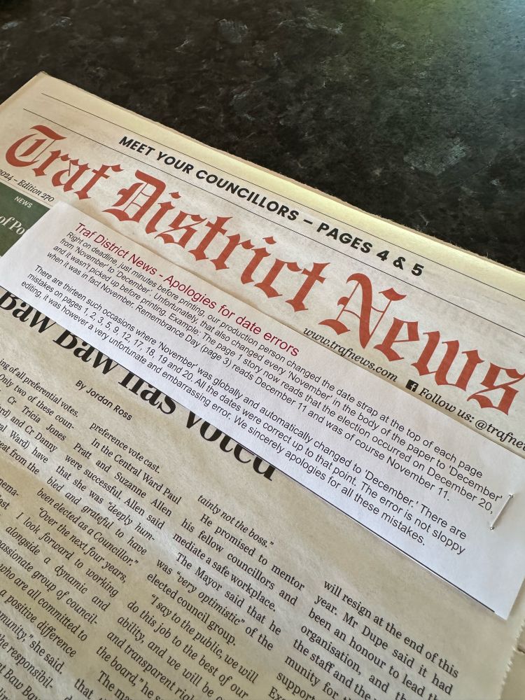 Traf District News - Apologies for date errors
Right on deadline, just minutes before printing, our production person changed the date strap at the top of each page from 'November' to 'December'. Unfortunately, that also changed every 'November' in the body of the paper to 'December'
and it wasn't picked up before printing. Example: The page 1 story now reads that the election occurred on December 20, when it was in fact November. Remembrance Day (page 3) reads December 11 and was of course November 11.
There are thirteen such occasions where 'November' was globally and automatically changed to 'December' There are mistakes on pages 1, 2, 3, 5, 9, 12, 17, 18, 19 and 20. All the dates were correct up to that point. The error is not sloppy editing, it was however a very unfortunate and embarrassing error. We sincerely apologies for all these errors