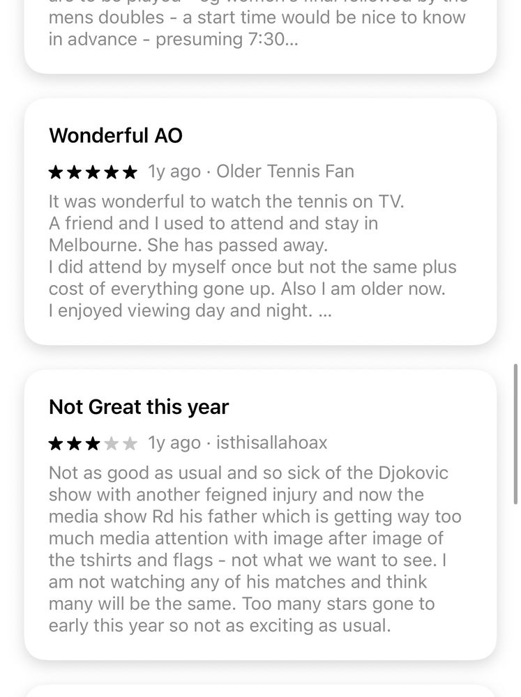 Wonderful AO
*** * * 1y ago. Older Tennis Fan.
It was wonderful to watch the tennis on TV.
A friend and I used to attend and stay in Melbourne. She has passed away.
I did attend by myself once but not the same plus cost of everything gone up. Also I am older now.
I enjoyed viewing day and night. ...
Not Great this year
***** ly ago•isthisallahoax
Not as good as usual and so sick of the Djokovic show with another feigned injury and now the media show Rd his father which is getting way too much media attention with image after image of the tshirts and flags - not what we want to see. I am not watching any of his matches and think many will be the same. Too many stars gone to early this year so not as exciting as usual.
