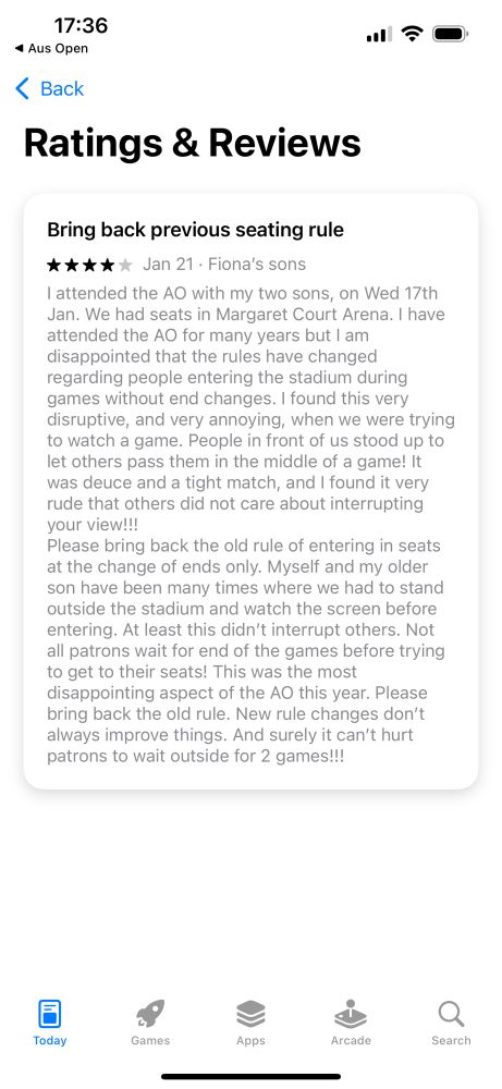 Bring back previous seating rule
***** Jan 21. Fiona's sons
l attended the AO with my two sons, on Wed 17th Jan. We had seats in Margaret Court Arena. I have attended the AO for many years but I am disappointed that the rules have changed regarding people entering the stadium during games without end changes. I found this very disruptive, and very annoying, when we were trying to watch a game. People in front of us stood up to let others pass them in the middle of a game! It was deuce and a tight match, and I found it very rude that others did not care about interrupting your view!!!
Please bring back the old rule of entering in seats at the change of ends only. Myself and my older son have been many times where we had to stano outside the stadium and watch the screen before entering. At least this didn't interrupt others. Not all patrons wait for end of the games before trying to get to their seats! This was the most disappointing aspect of the AO this year. Please bring back the old rule. New rule changes don't always improve things. And surely it can't hurt patrons to wait outside for 2 games!!!