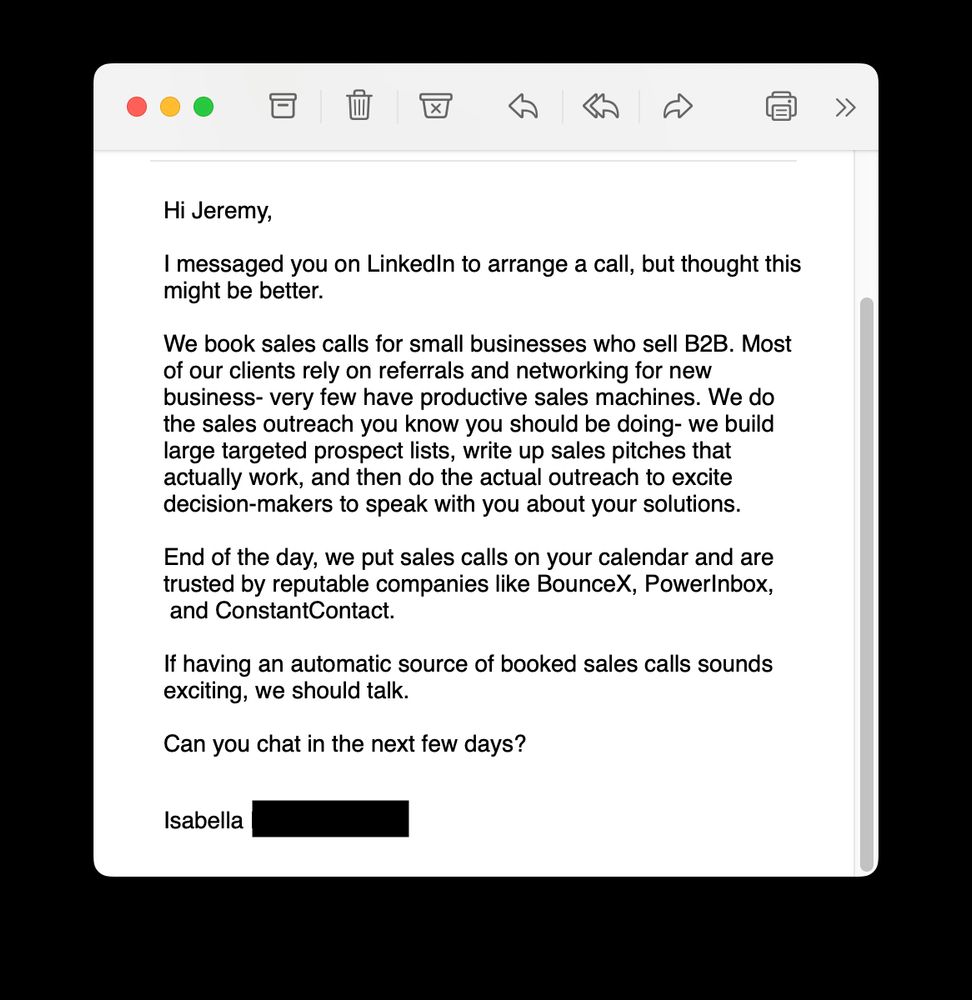Hi Jeremy, I messaged you on LinkedIn to arrange a call, but thought this might be better. We book sales calls for small businesses who sell B2B. Most of our clients rely on referrals and networking for new business- very few have productive sales machines. We do the sales outreach you know you should be doing- we build large targeted prospect lists, write up sales pitches that actually work, and then do the actual outreach to excite decision-makers to speak with you about your solutions. End of the day, we put sales calls on your calendar and are trusted by reputable companies like BounceX, PowerInbox, and ConstantContact. If having an automatic source of booked sales calls sounds exciting, we should talk. Can you chat in the next few days? Isabella