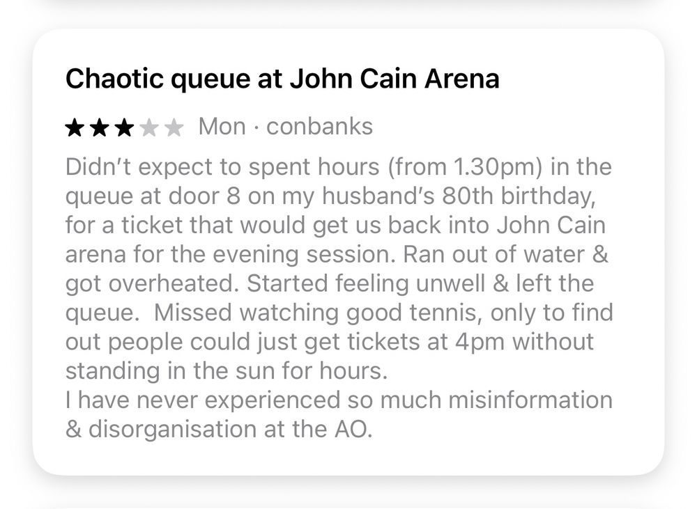 Chaotic queue at John Cain Arena
***** Mon. conbanks
Didn't expect to spent hours (from 1.30pm) in the queue at door 8 on my husband's 80th birthday, for a ticket that would get us back into John Cain arena for the evening session. Ran out of water & got overheated. Started feeling unwell & left the queue. Missed watching good tennis, only to find out people could just get tickets at 4pm without standing in the sun for hours.
I have never experienced so much misinformation & disorganisation at the AO.