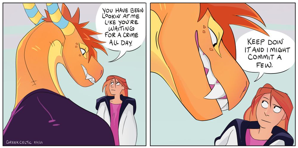 Herman (orange dragon) looks down at Jacky, who is significantly smaller than him. 
"You have been lookin at me like you're waiting for a crime all day."
He leans down and grins. "Keep doin it and I might commit a few."
