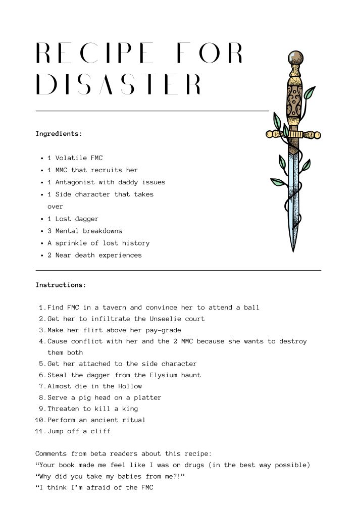 Image description
Recipe for disaster

Ingredients:

1 Volatile FMC
1 MMC that recruits her
1 Antagonist with daddy issues
1 Side character that takes over
1 Lost dagger
3 Mental breakdowns
A sprinkle of lost history
2 Near death experiences

Instructions:

Find FMC in a tavern and convince her to attend a ball
Get her to infiltrate the Unseelie court
Make her flirt above her pay-grade
Cause conflict with her and the 2 MMC because she wants to destroy them both
Get her attached to the side character
Steal the dagger from the Elysium haunt
Almost die in the Hollow
Serve a pig head on a platter
Threaten to kill a king
Perform an ancient ritual
Jump off a cliff

Comments from beta readers about this recipe:
“Your book made me feel like I was on drugs (in the best way possible)
“Why did you take my babies from me?!”
“I think I’m afraid of the FMC"
