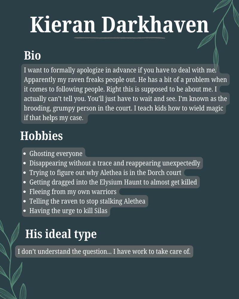Bio:
I want to formally apologize in advance if you have to deal with me. Apparently my raven freaks people out. He has a bit of a problem when it comes to following people. Right this is supposed to be about me. I actually can’t tell you. You’ll just have to wait and see. I’m known as the brooding, grumpy person in the court. I teach kids how to wield magic if that helps my case.

Hobbies:
Ghosting everyone
Disappearing without a trace and reappearing unexpectedly
Trying to figure out why Alethea is in the Dorch court
Getting dragged into the Elysium Haunt to almost get killed
Fleeing from my own warriors
Telling the raven to stop stalking Alethea
Having the urge to kill Silas

His type:
I don’t understand the question... I have work to take care of.