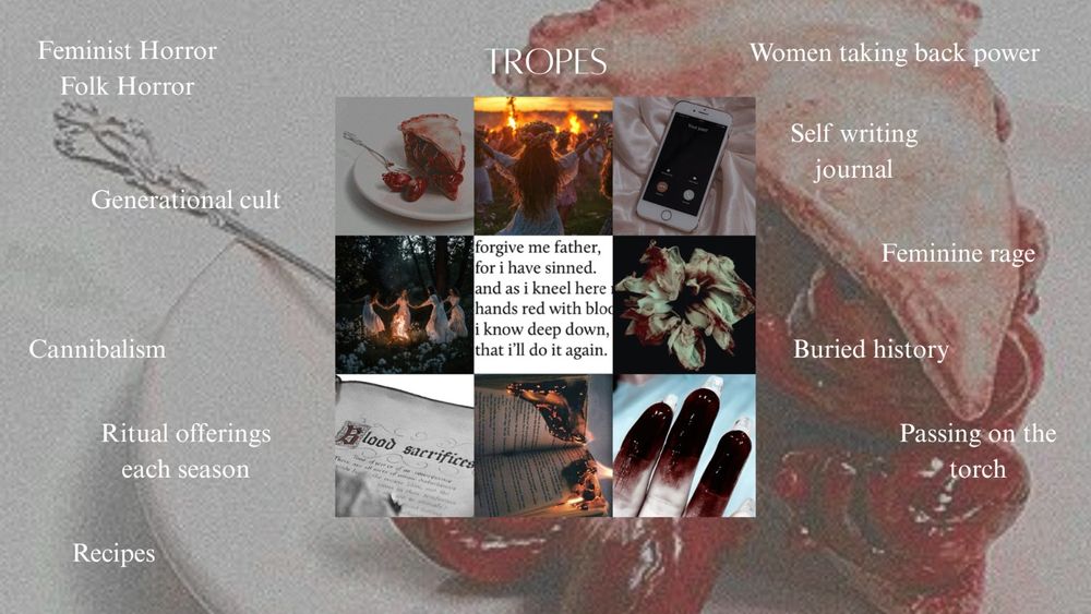Tropes: Feminist horor/ Folk horror Generational cult Cannibalism
Ritual offerings each season Recipes
Women taking back power Self writing journal Feminine rage Buried history
Passing on the torch

Collage from top left to bottom right (9 pictures):
A pie made of human hearts, a girl n front of the fire, a cellphone ringing, girls dancing around a fire, a quote "forgive me father for i have sinned, and as I kneel here with hands red with blood, deep down I know l' dl it again", a blood stained flower, book with blood sacrifice recipes, burning book, fingertips coated in blood