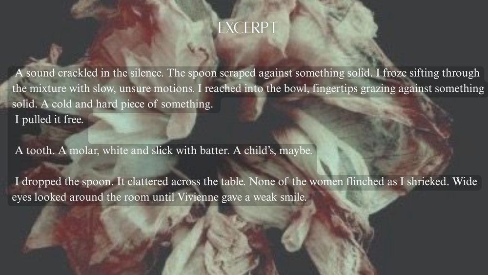 EXCERPT

A sound crackled in the silence. The spoon scraped against something solid. I froze, sifting through
the mixture with slow, unsure motions. I reached into the bowl, fingertips grazing against something
solid. A cold and hard piece of something.

I pulled it free.

A tooth. A molar, white and slick with batter. A child's, maybe.

I dropped the spoon. It clattered across the table. None of the women flinched as I shrieked. Wide
eyes looked around the room until Vivienne gave a weak smile.

