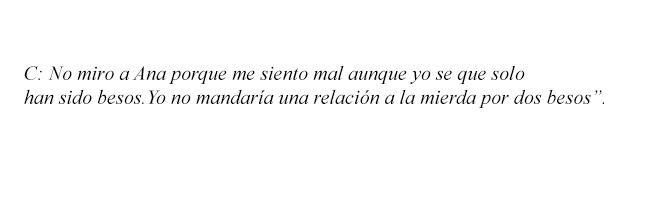 C: “No miro a Ana porque me siento mal aunque yo se que solo han sido besos. Yo no mandaría una relación a la mierda por dos besos”. 