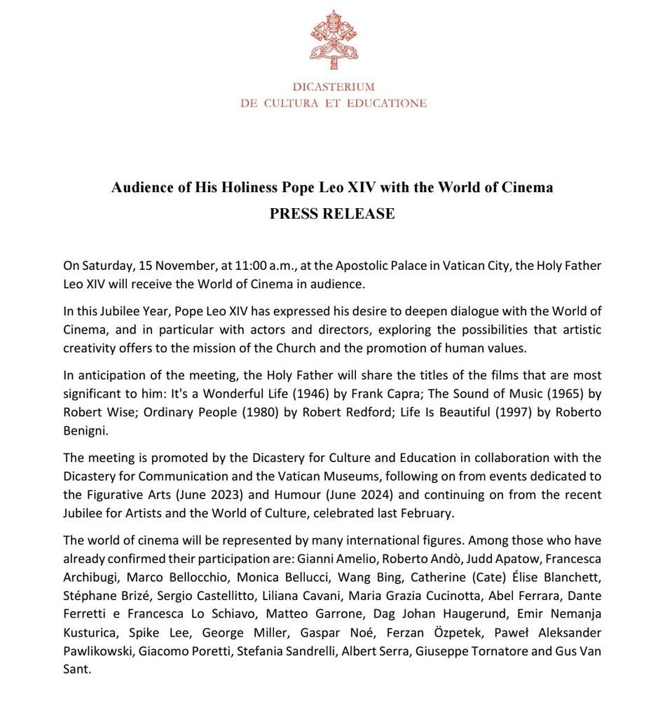 DICASTERIUM DE CULTURA ET EDUCATIONE

Audience of His Holiness Pope Leo XIV with the World of Cinema

PRESS RELEASE

On Saturday, 15 November, at 11:00 a.m., at the Apostolic Palace in Vatican City, the Holy Father Leo XIV will receive the World of Cinema in audience. In this Jubilee Year, Pope Leo XIV has expressed his desire to deepen dialogue with the World of Cinema, and in particular with actors and directors, exploring the possibilities that artistic creativity offers to the mission of the Church and the promotion of human values. In anticipation of the meeting, the Holy Father will share the titles of the films that are most significant to him: It's a Wonderful Life (1946) by Frank Capra; The Sound of Music (1965) by Robert Wise; Ordinary People (1980) by Robert Redford; Life Is Beautiful (1997) by Roberto Benigni. The meeting is promoted by the Dicastery for Culture and Education in collaboration with the Dicastery for Communication and the Vatican Museums, following on from events dedicated to the Figurative Arts (June 2023) and Humour (June 2024) and continuing on from the recent Jubilee for Artists and the World of Culture, celebrated last February. The world of cinema will be represented by many international figures. Among those who have already confirmed their participation are: Gianni Amelio, Roberto Andò, Judd Apatow, Francesca Archibugi, Marco Bellocchio, Monica Bellucci, Wang Bing, Catherine (Cate) Élise Blanchett, Stéphane Brizé, Sergio Castellitto, Liliana Cavani, Maria Grazia Cucinotta, Abel Ferrara, Dante Ferretti e Francesca Lo Schiavo, Matteo Garrone, Dag Johan Haugerund, Emir Nemanja Kusturica, Spike Lee, George Miller, Gaspar Noé, Ferzan Ozpetek, Pawet Aleksander Pawlikowski, Giacomo Poretti, Stefania Sandrelli, Albert Serra, Giuseppe Tornatore and Gus Van Sant.
