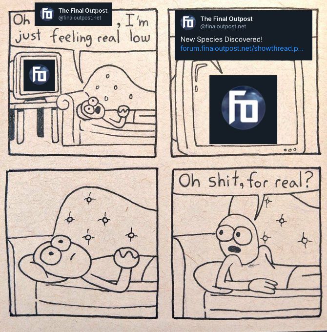 A meme edit of the "I'm just feeling real low" comic. It is four panels of a character laying on a couch beside a computer monitor on a table, which displays the FO logo. The character says "oh The Final Outpost, I'm just feeling real low", to which The Final Outpost replies "New Species Discovered!" The character pauses for a moment, processing, and then sits up on their elbows saying "oh shit, for real?" All references to The Final Outpost are edited in screenshots of the quoted post.