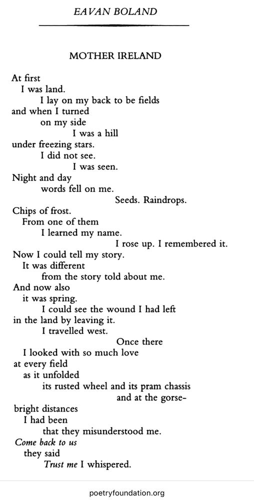 EAVAN BOLAND
MOTHER IRELAND
At first
I was land.
I lay on my back to be fields
and when I turned on my side
I was a hill
under freezing stars.
I did not see.
I was seen.
Night and day words fell on me.
Seeds. Raindrops.
Chips of frost.
From one of them
I learned my name.
I rose up. I remembered it.
Now I could tell my story.
It was different
from the story told about me.
And now also it was spring.
I could see the wound I had left
in the land by leaving it.
I travelled west.
Once there
I looked with so much love at every field
as it unfolded
its rusted wheel and its pram chassis
and at the gorse-
bright distances
I had been that they misunderstood me.
Come back to us they said
Trust me I whispered.
poetryfoundation.org
