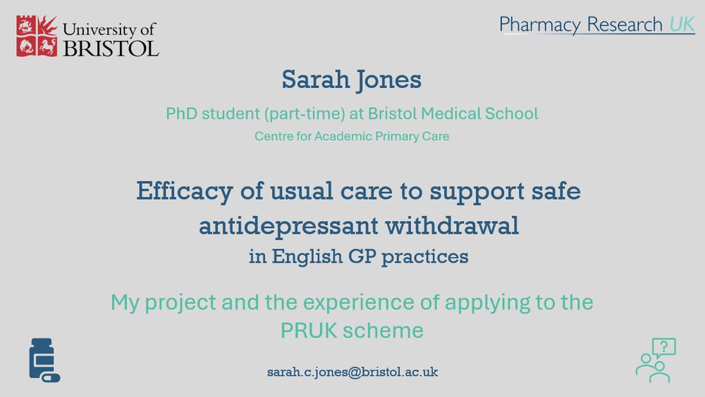 A presentation slide: grey background, top left is the logo for the University of Bristol, top right is the logo for the charity Pharmacy Research UK. The text in the centre of the slide reads: Sarah Jones, Phd student (part time) at Bristol Medical School Centre for Academic Primary Care. Efficacy of usual care to support safe antidepressant withdrawal in English GP practices. My project and the experience of applying to the PRUK scheme. sarah.c.jones@bristol.ac.uk