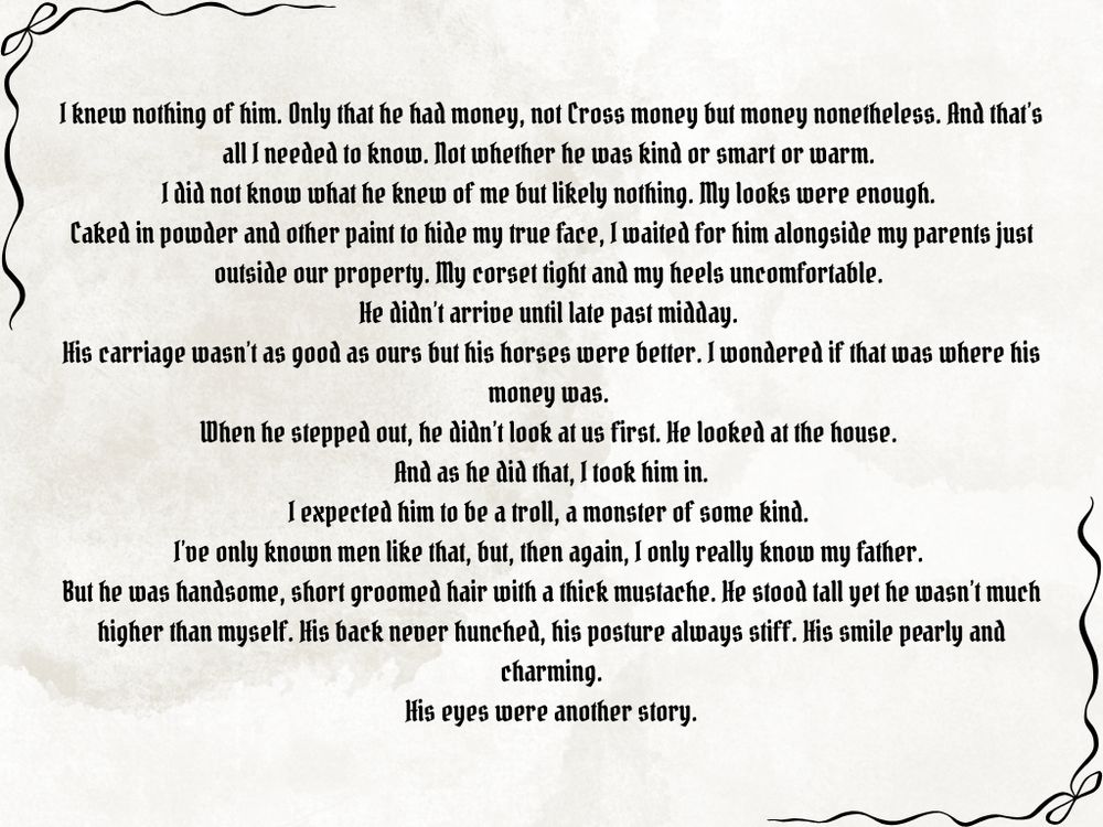 I knew nothing of him. Only that he had money, not Cross money but money nonetheless. And that’s all I needed to know. Not whether he was kind or smart or warm. 
I did not know what he knew of me but likely nothing. My looks were enough. 
Caked in powder and other paint to hide my true face, I waited for him alongside my parents just outside our property. My corset tight and my heels uncomfortable. 
He didn’t arrive until late past midday. 
His carriage wasn’t as good as ours but his horses were better. I wondered if that was where his money was. 
When he stepped out, he didn’t look at us first. He looked at the house. 
And as he did that, I took him in.
I expected him to be a troll, a monster of some kind. 
I’ve only known men like that, but, then again, I only really know my father. 
But he was handsome, short groomed hair with a thick mustache. He stood tall yet he wasn’t much higher than myself. His back never hunched, his posture always stiff. His smile pearly and charming.
His eyes were another story.