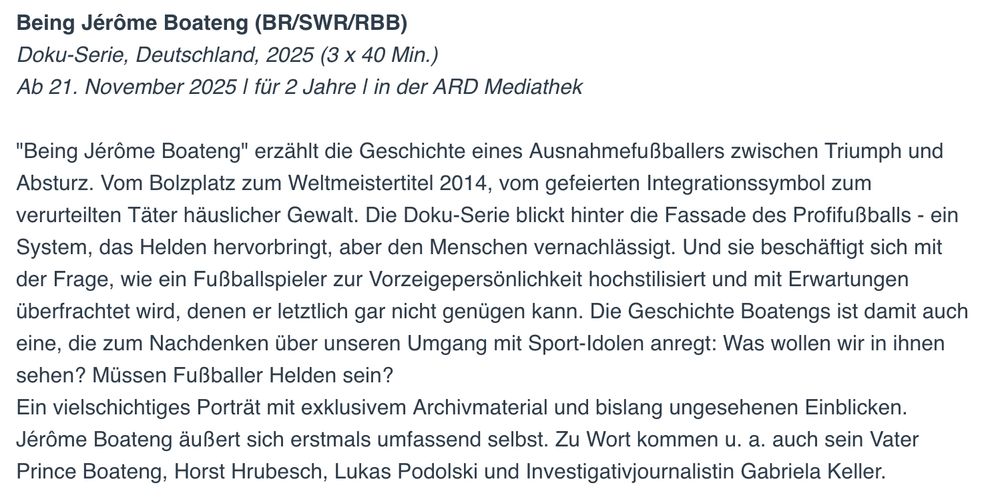 Being Jérôme Boateng (BR/SWR/RBB)
Doku-Serie, Deutschland, 2025 (3 × 40 Min.)
Ab 21. November 2025 1 für 2 Jahre I in der ARD Mediathek

"Being Jérôme Boateng" erzählt die Geschichte eines Ausnahmefußballers zwischen Triumph und Absturz. Vom Bolzplatz zum Weltmeistertitel 2014, vom gefeierten Integrationssymbol zum verurteilten Täter häuslicher Gewalt. Die Doku-Serie blickt hinter die Fassade des Profifußballs - ein System, das Helden hervorbringt, aber den Menschen vernachlässigt. Und sie beschäftigt sich mit der Frage, wie ein Fußballspieler zur Vorzeigepersönlichkeit hochstilisiert und mit Erwartungen überfrachtet wird, denen er letztlich gar nicht genügen kann. Die Geschichte Boatengs ist damit auch eine, die zum Nachdenken über unseren Umgang mit Sport-Idolen anregt: Was wollen wir in ihnen sehen? Müssen Fußballer Helden sein?

Ein vielschichtiges Porträt mit exklusivem Archivmaterial und bislang ungesehenen Einblicken. Jérôme Boateng äußert sich erstmals umfassend selbst. Zu Wort kommen u. a. auch sein Vater Prince Boateng, Horst Hrubesch, Lukas Podolski und Investigativjournalistin Gabriela Keller.