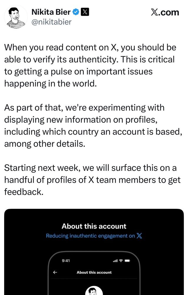 @nikitabier
When you read content on X, you should be
able to verify its authenticity. This is critical
to getting a pulse on important issues
happening in the world.
As part of that, we're experimenting with
displaying new information on profiles,
including which country an account is based,
among other details.
Starting next week, we will surface this on a
handful of profiles of X team members to get
feedback.
About this account
Reducing inauthentic engagement on X
9:41
• =-
About this account