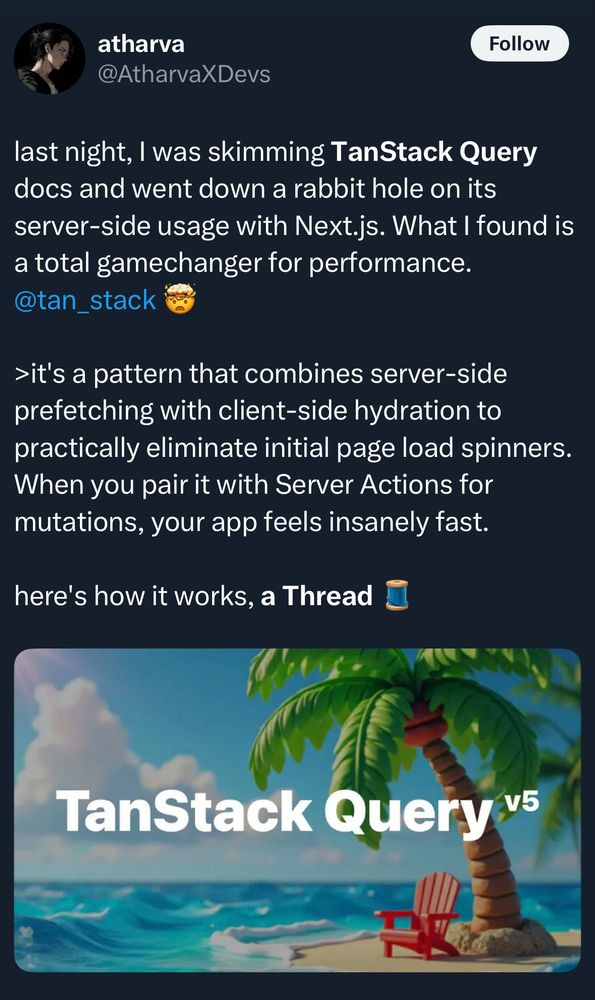 atharva
@AtharvaXDevs
Follow
last night, I was skimming TanStack Query
docs and went down a rabbit hole on its
server-side usage with Next.js. What I found is
a total gamechanger for performance.
@tan_stack
> it's a pattern that combines server-side
prefetching with client-side hydration to
practically eliminate initial page load spinners.
When you pair it with Server Actions for
mutations, your app feels insanely fast.
here's how it works, a Thread
TanStack Query v5