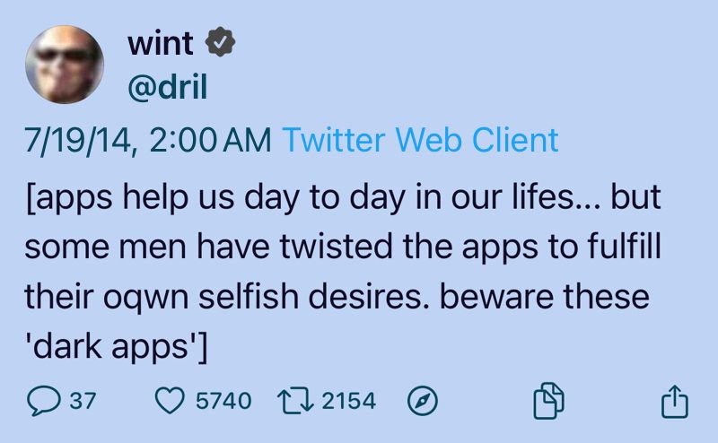 wint
@dril
7/19/14, 2:00 AM Twitter Web Client
[apps help us day to day in our lifes... but
some men have twisted the apps to fulfill
their oqwn selfish desires. beware these
'dark apps']