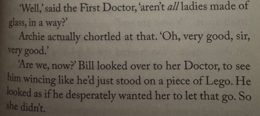'Well,' said the First Doctor, 'aren't all ladies made of glass, in a way?'
Archie actually chortled at that. 'Oh, very good, sir, very good.'
'Are we, now?' Bill looked over to her Doctor, to see him wincing like he'd just stood on a piece of Lego. He looked as if he desperately wanted her to let that go. So she didn't.
