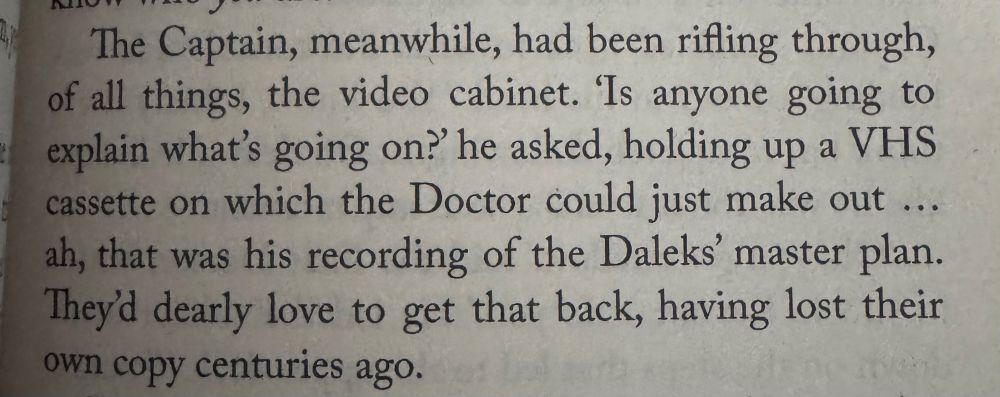 The Captain, meanwhile, had been rifling through, of all things, the video cabinet. 'Is anyone going to explain what's going on?' he asked, holding up a VHS cassette on which the Doctor could just make out ... ah, that was his recording of the Daleks' master plan. They'd dearly love to get that back, having lost their own copy centuries ago.