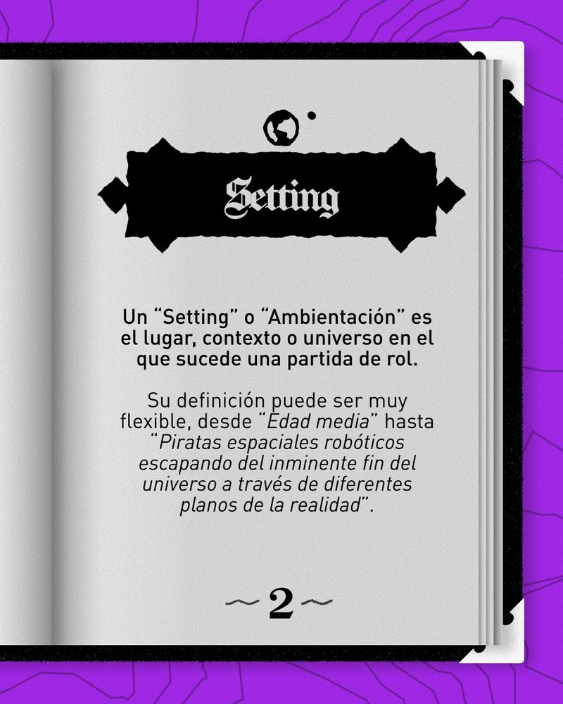Setting:
Un “Setting” o “Ambientación” es el lugar, contexto o universo en el que sucede una partida de rol.

Su definición puede ser muy flexible, desde “Edad media” hasta “Piratas espaciales robóticos escapando del inminente fin del universo a través de diferentes planos de la realidad”.